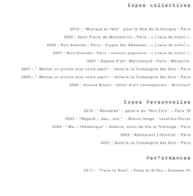  Expos collectives

2011 : "Puls’Art" - Le Mans
2010 : "Musique en fête"  pour la fête de la musique - Paris 2009 : Saint Pierre de Montmartre - Paris - « j’veux du soleil ».2008 : Nuit blanche - Paris - Crypte des Abbesses - « j’veux du soleil ».2007 : Nuit blanche - Paris - secours populaire - « j’veux du soleil ».2001 : Espace d’art  Marionnaud - Paris - Marseille.2001 : “ Mettez un artiste sous votre sapin” - Galerie La Compagnie des Arts - Paris2000 : “ Mettez un artiste sous votre sapin” - Galerie La Compagnie des Arts - Paris2000 : Avenue Bozart - Salon d’art contemporain - Montreuil
 Expos Personnelles
2010 : "Décadrée" - galerie du "Bon Coin" – Paris 182005 : “Regard... des...moi ” - Mikros Image - Levallois-Perret2004 : “Ma... thématique” - Galerie, salon de thé le Théranga - Paris2002 : Restaurant L’Escalier - Paris2001 : Galerie La Compagnie des Arts - Paris


 Performances
2011 : "Trace ta Root" - Place St Gilles – Etampes 91